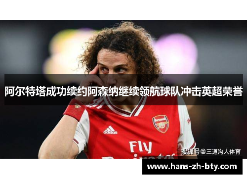 阿尔特塔成功续约阿森纳继续领航球队冲击英超荣誉